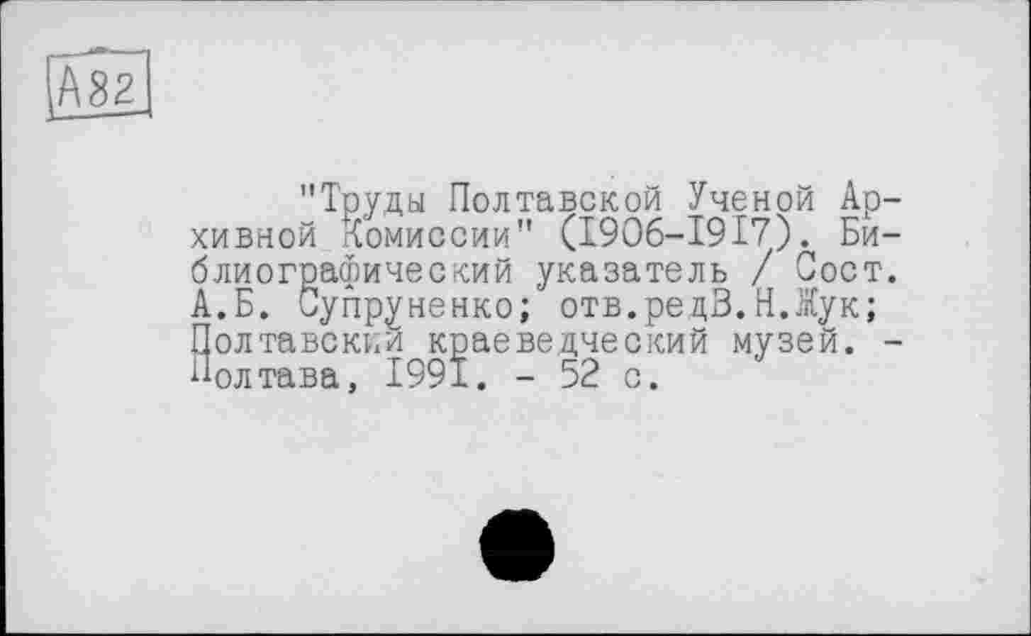 ﻿IAS;
"Труды Полтавской Ученой Архивной Комиссии" (I9O6-I917). Библиографический указатель / Пост. А.Б. Супруненко; отв.редВ.Н.Жук; Полтавский краеведческий музей. -Полтава, 1991. - 52 с.